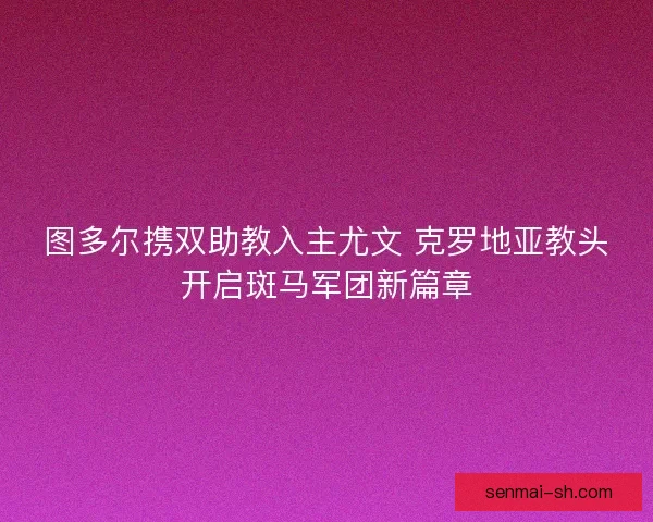图多尔携双助教入主尤文 克罗地亚教头开启斑马军团新篇章