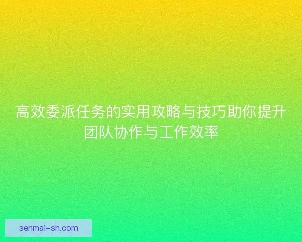 高效委派任务的实用攻略与技巧助你提升团队协作与工作效率
