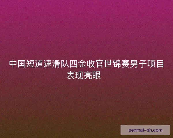 中国短道速滑队四金收官世锦赛男子项目表现亮眼  