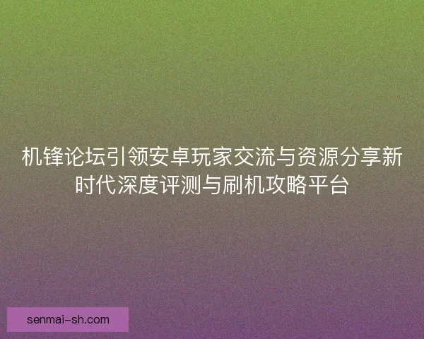 机锋论坛引领安卓玩家交流与资源分享新时代深度评测与刷机攻略平台
