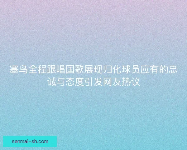 塞鸟全程跟唱国歌展现归化球员应有的忠诚与态度引发网友热议