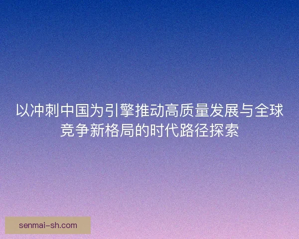 以冲刺中国为引擎推动高质量发展与全球竞争新格局的时代路径探索