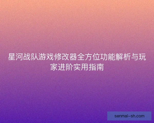 星河战队游戏修改器全方位功能解析与玩家进阶实用指南