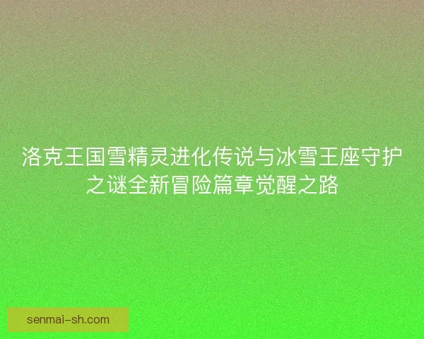 洛克王国雪精灵进化传说与冰雪王座守护之谜全新冒险篇章觉醒之路