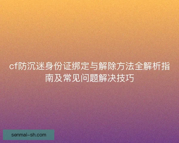 cf防沉迷身份证绑定与解除方法全解析指南及常见问题解决技巧