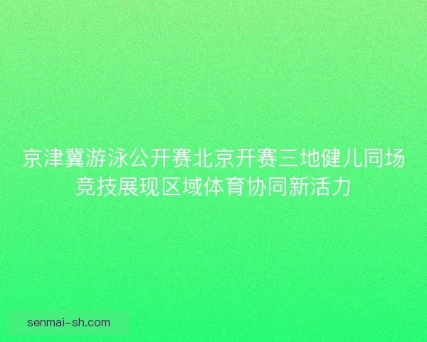 京津冀游泳公开赛北京开赛三地健儿同场竞技展现区域体育协同新活力