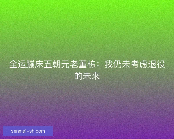全运蹦床五朝元老董栋：我仍未考虑退役的未来