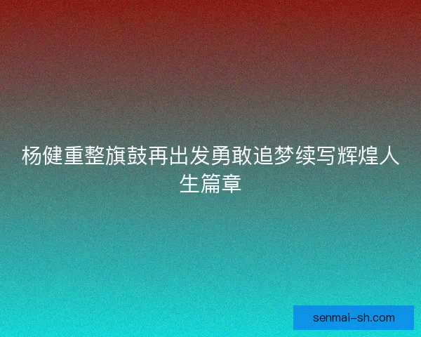 杨健重整旗鼓再出发勇敢追梦续写辉煌人生篇章