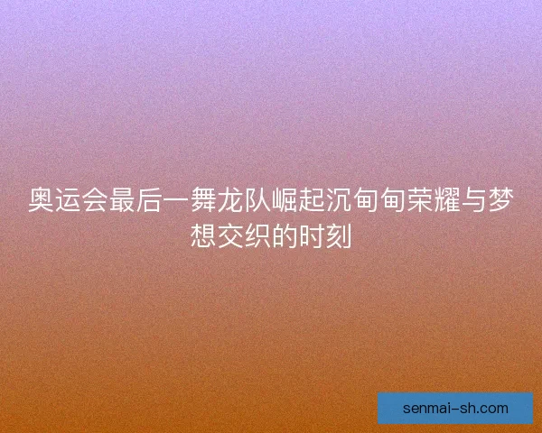 奥运会最后一舞龙队崛起沉甸甸荣耀与梦想交织的时刻