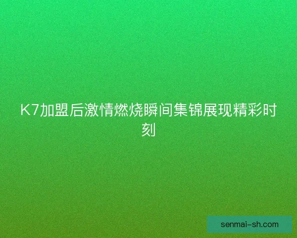 K7加盟后激情燃烧瞬间集锦展现精彩时刻