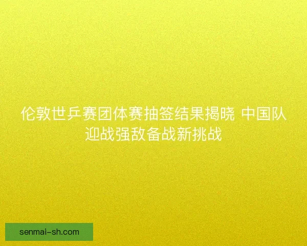 伦敦世乒赛团体赛抽签结果揭晓 中国队迎战强敌备战新挑战