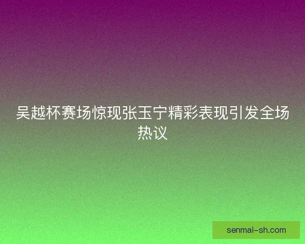 吴越杯赛场惊现张玉宁精彩表现引发全场热议
