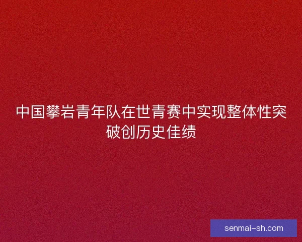 中国攀岩青年队在世青赛中实现整体性突破创历史佳绩