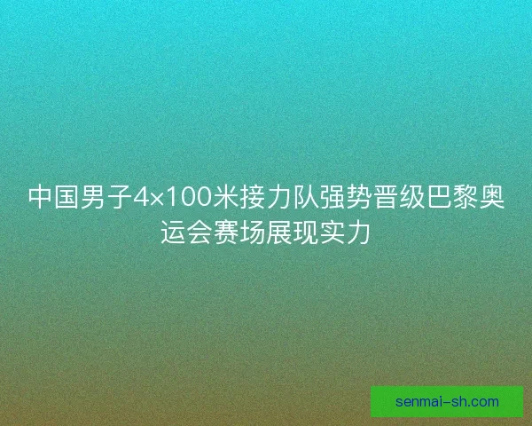中国男子4×100米接力队强势晋级巴黎奥运会赛场展现实力