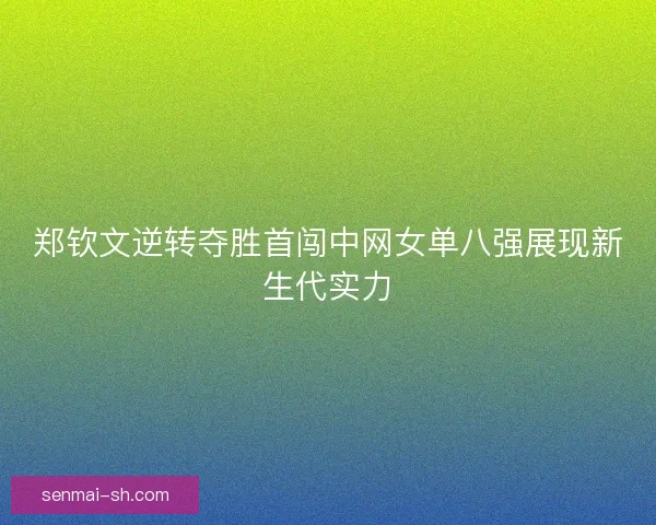 郑钦文逆转夺胜首闯中网女单八强展现新生代实力