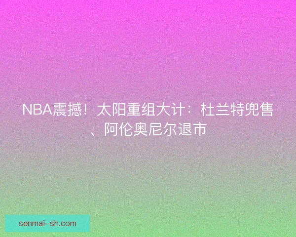 NBA震撼！太阳重组大计：杜兰特兜售、阿伦奥尼尔退市