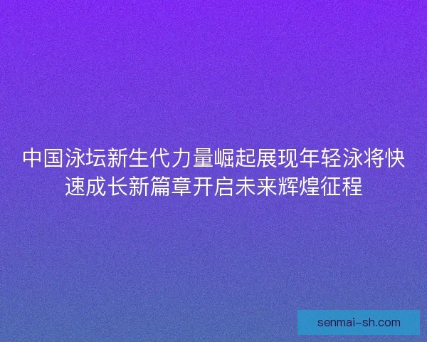 中国泳坛新生代力量崛起展现年轻泳将快速成长新篇章开启未来辉煌征程