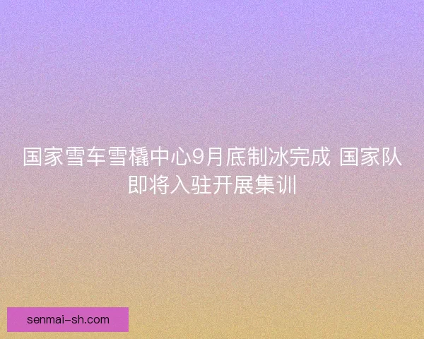 国家雪车雪橇中心9月底制冰完成 国家队即将入驻开展集训