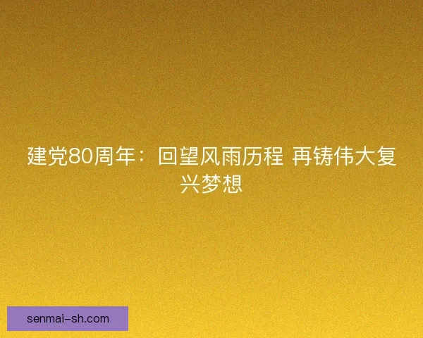 建党80周年：回望风雨历程 再铸伟大复兴梦想